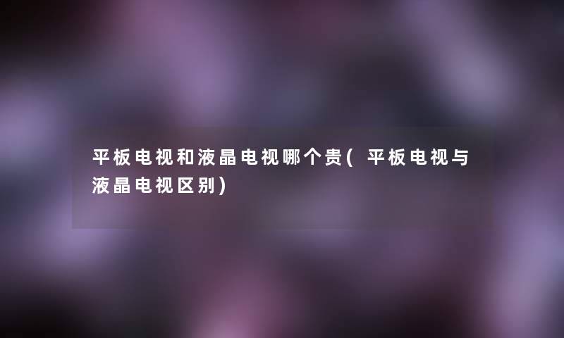 平板电视和液晶电视哪个贵(平板电视与液晶电视区别) 平板电视和液晶电视哪个贵(平板电视与液晶电视区别)
