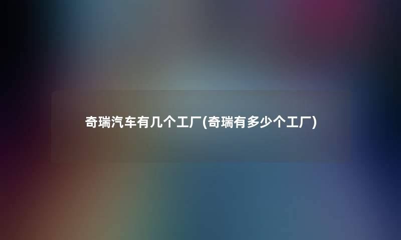 奇瑞汽车有几个工厂(奇瑞有多少个工厂) 奇瑞汽车有几个工厂(奇瑞有多少个工厂)