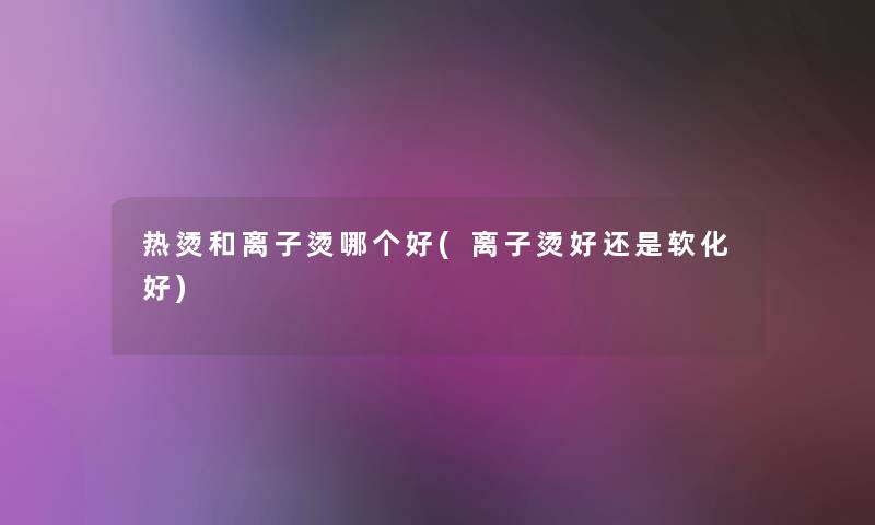 热烫和离子烫哪个好(离子烫好还是软化好)