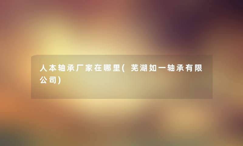 人本轴承厂家在哪里(芜湖如一轴承有限公司) 人本轴承厂家在哪里(芜湖如一轴承有限公司)