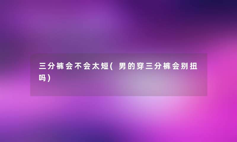 三分裤会不会太短(男的穿三分裤会别扭吗)