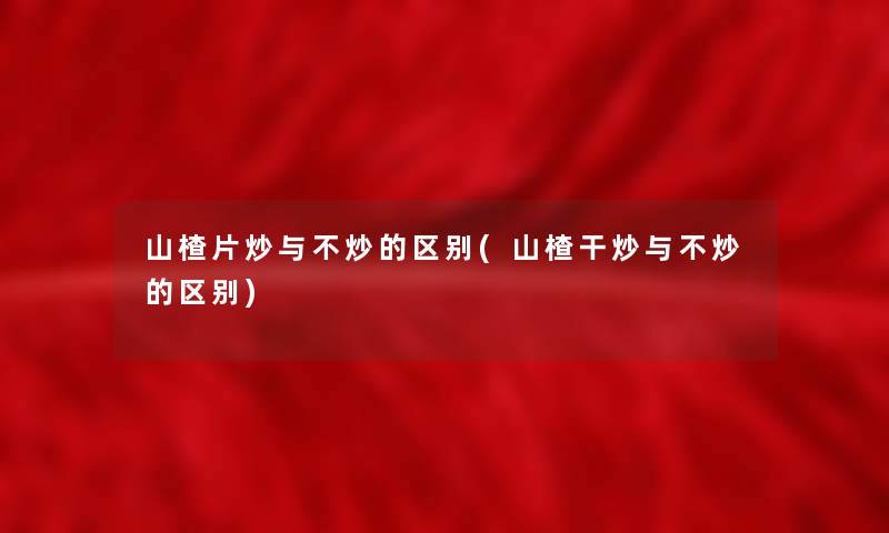 山楂片炒与不炒的区别(山楂干炒与不炒的区别)
