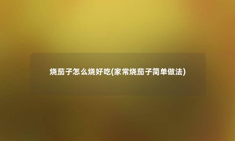 烧茄子怎么烧好吃(家常烧茄子简单做法) 烧茄子怎么烧好吃(家常烧茄子简单做法)