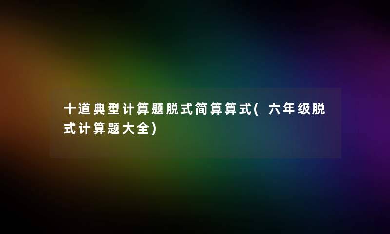 十道典型计算题脱式简算算式(六年级脱式计算题大全)
