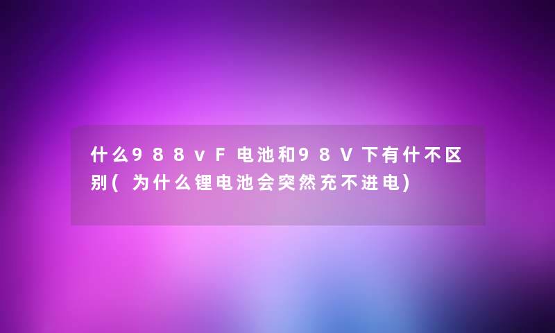 什么988vF电池和98V下有什不区别(为什么锂电池会突然充不进电) 什么988vF电池和98V下有什不区别(为什么锂电池会突然充不进电)