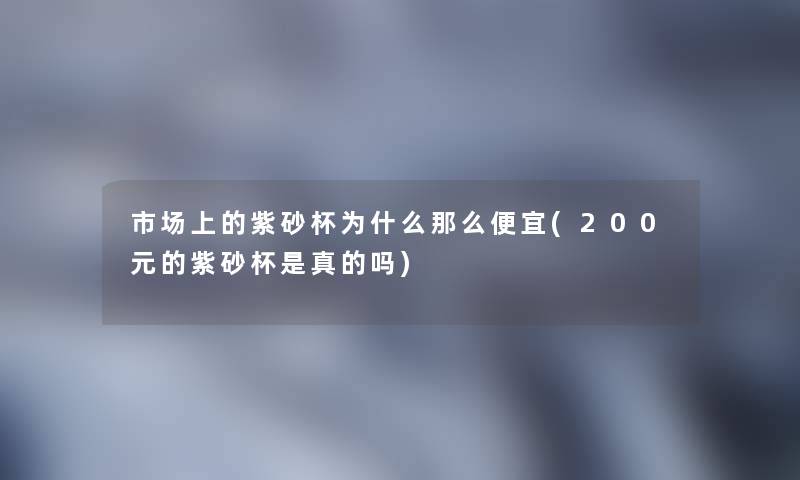 市场上的紫砂杯为什么那么便宜(200元的紫砂杯是真的吗) 市场上的紫砂杯为什么那么便宜(200元的紫砂杯是真的吗)
