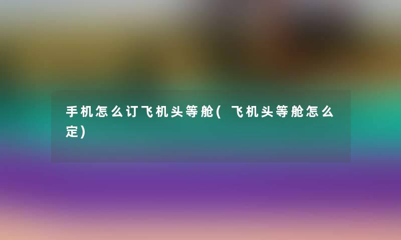 手机怎么订飞机头等舱(飞机头等舱怎么定) 手机怎么订飞机头等舱(飞机头等舱怎么定)