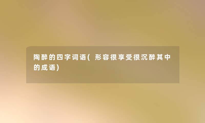 陶醉的四字词语(形容很享受很沉醉其中的成语) 陶醉的四字词语(形容很享受很沉醉其中的成语)