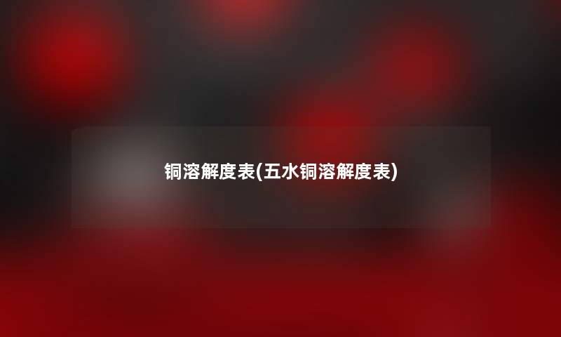 铜溶解度表(五水铜溶解度表) 铜溶解度表(五水铜溶解度表)