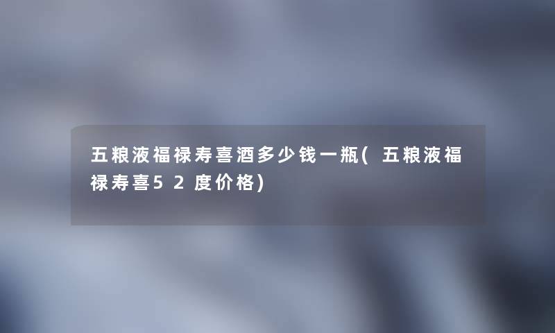五粮液福禄寿喜酒多少钱一瓶(五粮液福禄寿喜52度价格) 五粮液福禄寿喜酒多少钱一瓶(五粮液福禄寿喜52度价格)