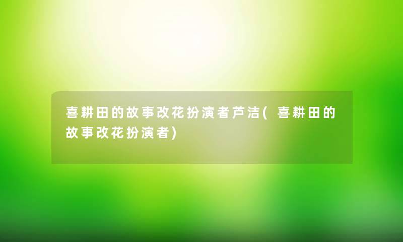 喜耕田的故事改花扮演者芦洁(喜耕田的故事改花扮演者) 喜耕田的故事改花扮演者芦洁(喜耕田的故事改花扮演者)