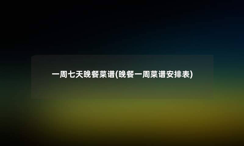 一周七天晚餐菜谱(晚餐一周菜谱安排表) 一周七天晚餐菜谱(晚餐一周菜谱安排表)