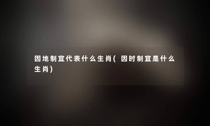 因地制宜代表什么生肖(因时制宜是什么生肖) 因地制宜代表什么生肖(因时制宜是什么生肖)