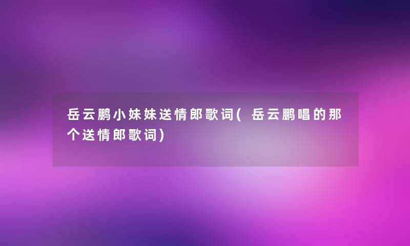 岳云鹏小妹妹送情郎歌词(岳云鹏唱的那个送情郎歌词) 岳云鹏小妹妹送情郎歌词(岳云鹏唱的那个送情郎歌词)
