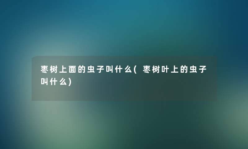 枣树上面的虫子叫什么(枣树叶上的虫子叫什么) 枣树上面的虫子叫什么(枣树叶上的虫子叫什么)