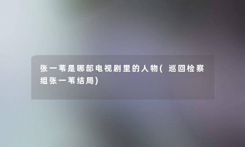 张一苇是哪部电视剧里的人物(巡回检察组张一苇结局)