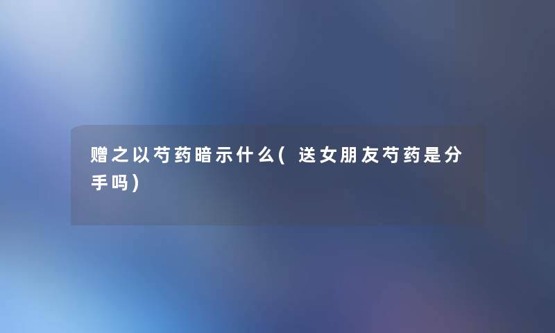 赠之以芍药暗示什么(送女朋友芍药是分手吗) 赠之以芍药暗示什么(送女朋友芍药是分手吗)