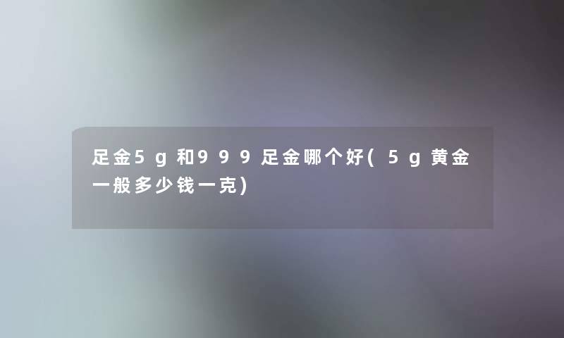 足金5g和999足金哪个好(5g黄金一般多少钱一克) 足金5g和999足金哪个好(5g黄金一般多少钱一克)