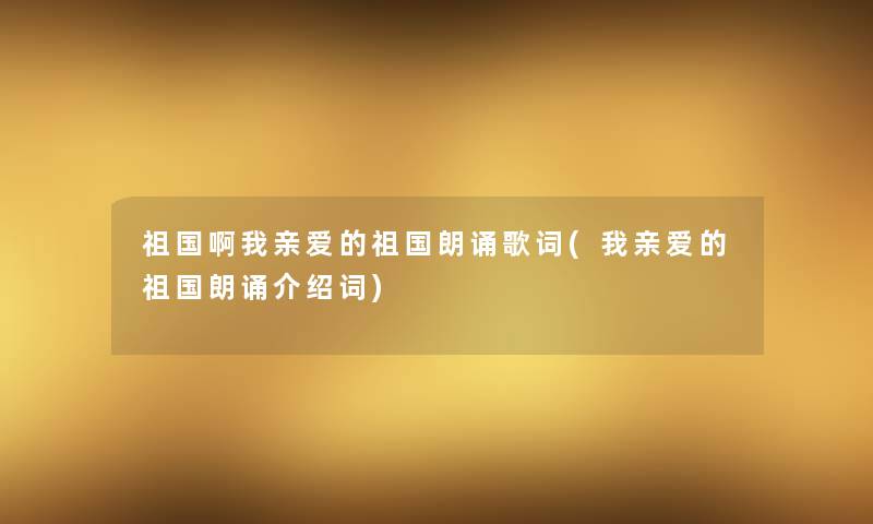 祖国啊我亲爱的祖国朗诵歌词(我亲爱的祖国朗诵介绍词)