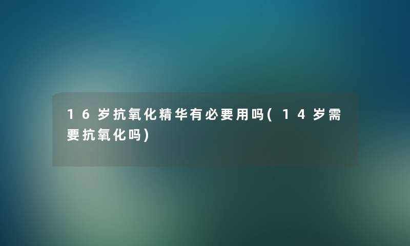16岁抗氧化精华有必要用吗(14岁需要抗氧化吗) 16岁抗氧化精华有必要用吗(14岁需要抗氧化吗)