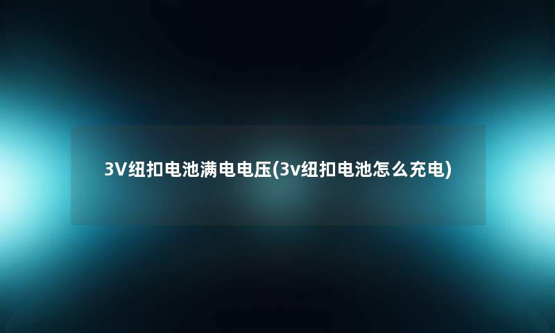 3V纽扣电池满电电压(3v纽扣电池怎么充电) 3V纽扣电池满电电压(3v纽扣电池怎么充电)