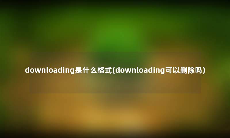downloading是什么格式(downloading可以删除吗) downloading是什么格式(downloading可以删除吗)
