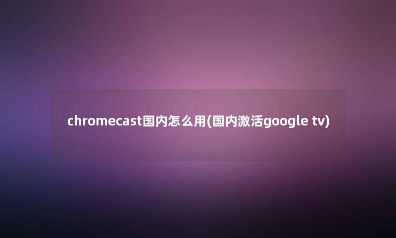 chromecast国内怎么用(国内激活google tv) chromecast国内怎么用(国内激活google tv)