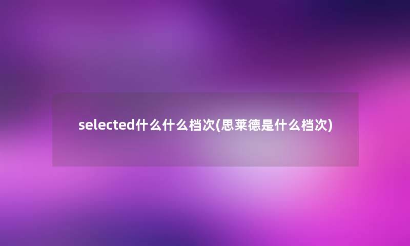 selected什么什么档次(思莱德是什么档次)