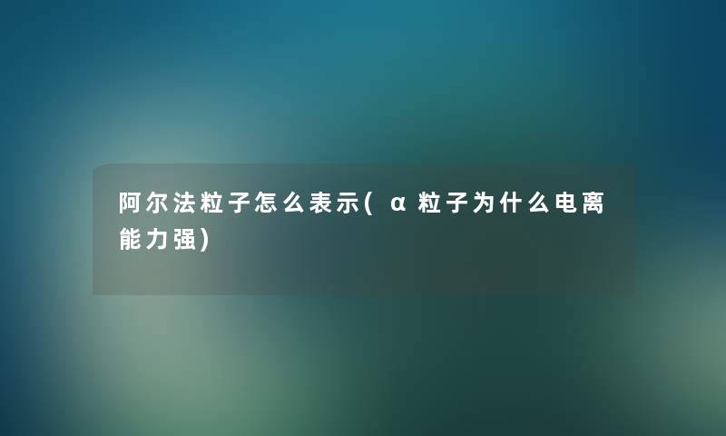 阿尔法粒子怎么表示(α粒子为什么电离能力强)