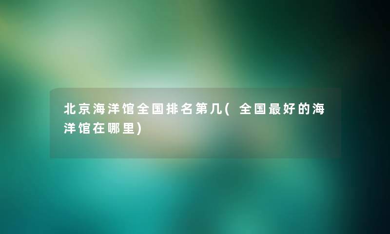 北京海洋馆全国推荐第几(全国好的海洋馆在哪里) 北京海洋馆全国推荐第几(全国好的海洋馆在哪里)