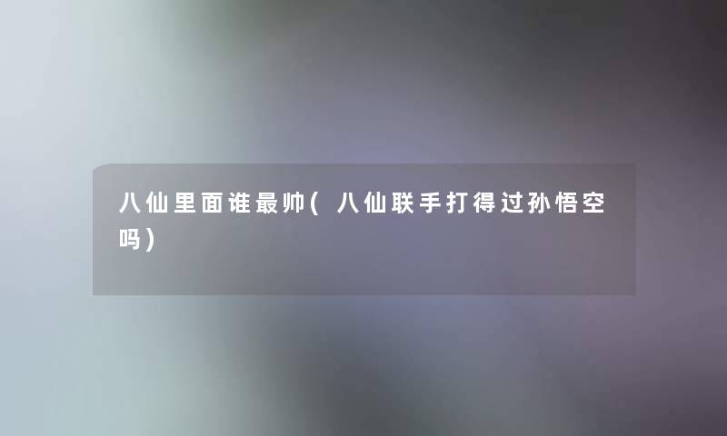 八仙里面谁帅(八仙联手打得过孙悟空吗) 八仙里面谁帅(八仙联手打得过孙悟空吗)