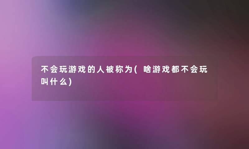 不会玩游戏的人被称为(啥游戏都不会玩叫什么) 不会玩游戏的人被称为(啥游戏都不会玩叫什么)