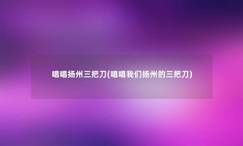 唱唱扬州三把刀(唱唱扬州的三把刀) 唱唱扬州三把刀(唱唱扬州的三把刀)