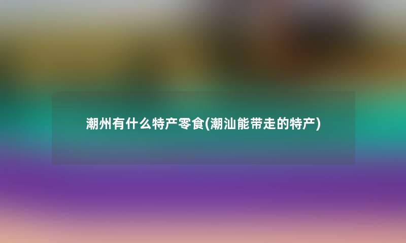 潮州有什么特产零食(潮汕能带走的特产) 潮州有什么特产零食(潮汕能带走的特产)