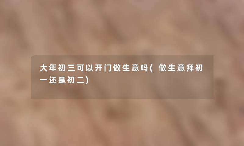大年初三可以开门做生意吗(做生意拜初一还是初二) 大年初三可以开门做生意吗(做生意拜初一还是初二)