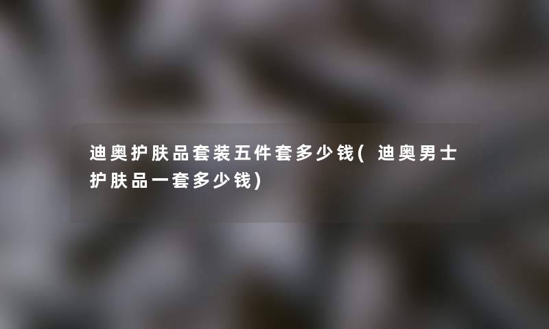 迪奥护肤品套装五件套多少钱(迪奥男士护肤品一套多少钱) 迪奥护肤品套装五件套多少钱(迪奥男士护肤品一套多少钱)