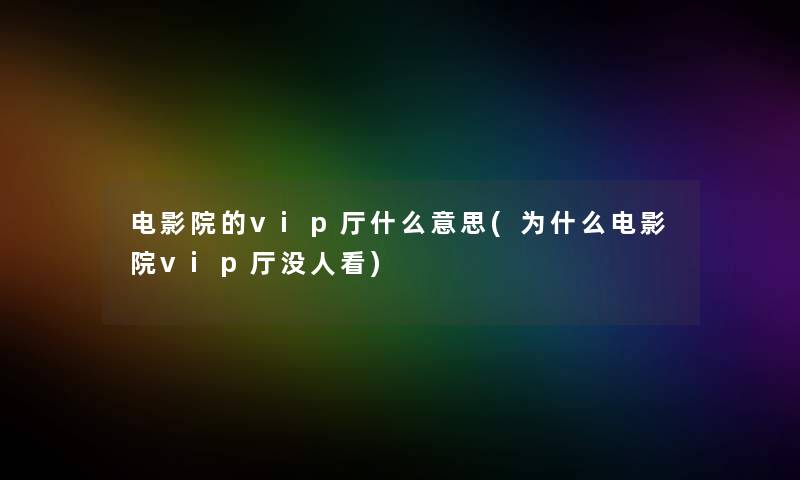 电影院的vip厅什么意思(为什么电影院vip厅没人看) 电影院的vip厅什么意思(为什么电影院vip厅没人看)