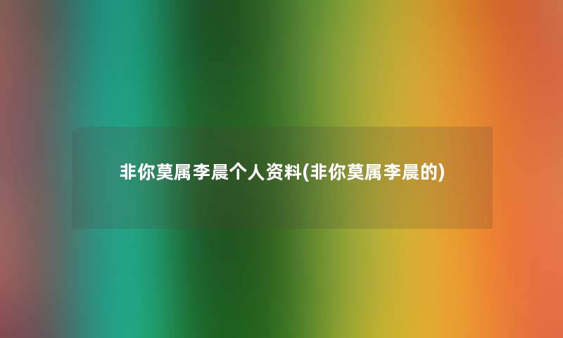 非你莫属李晨个人资料(非你莫属李晨的) 非你莫属李晨个人资料(非你莫属李晨的)