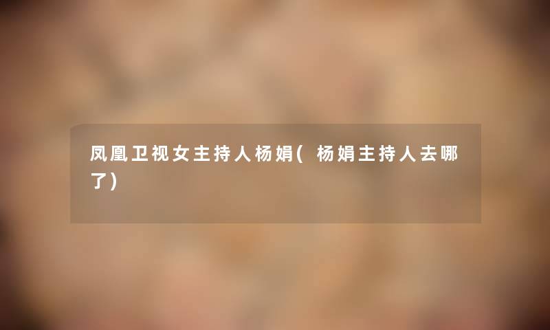 凤凰卫视女主持人杨娟(杨娟主持人去哪了) 凤凰卫视女主持人杨娟(杨娟主持人去哪了)
