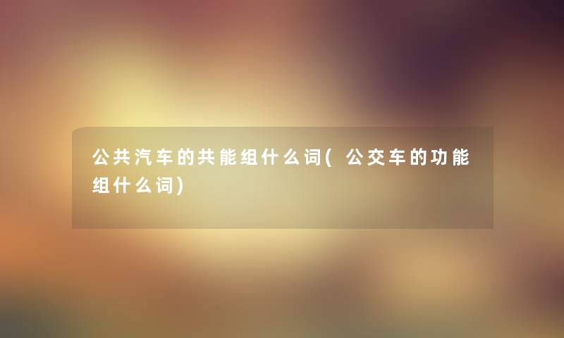 公共汽车的共能组什么词(公交车的功能组什么词) 公共汽车的共能组什么词(公交车的功能组什么词)