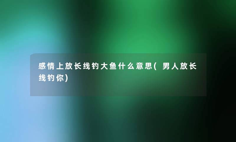 感情上放长线钓大鱼什么意思(男人放长线钓你) 感情上放长线钓大鱼什么意思(男人放长线钓你)