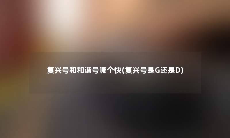 复兴号和和谐号哪个快(复兴号是G还是D)