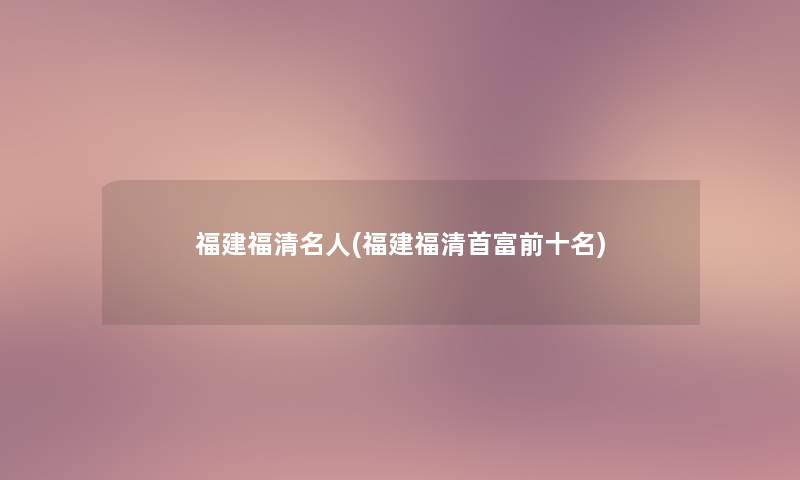 福建福清名人(福建福清首富前十名) 福建福清名人(福建福清首富前十名)
