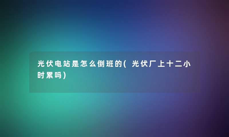 光伏电站是怎么倒班的(光伏厂上十二小时累吗) 光伏电站是怎么倒班的(光伏厂上十二小时累吗)