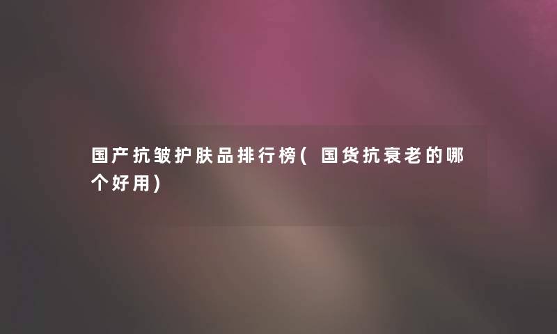 国产抗皱护肤品整理榜(国货抗衰老的哪个好用) 国产抗皱护肤品整理榜(国货抗衰老的哪个好用)