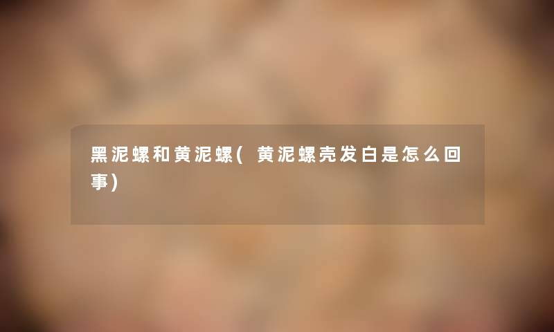 黑泥螺和黄泥螺(黄泥螺壳发白是怎么回事) 黑泥螺和黄泥螺(黄泥螺壳发白是怎么回事)