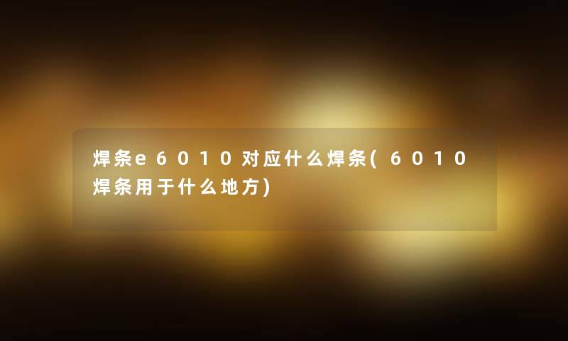 焊条e6010对应什么焊条(6010焊条用于什么地方) 焊条e6010对应什么焊条(6010焊条用于什么地方)