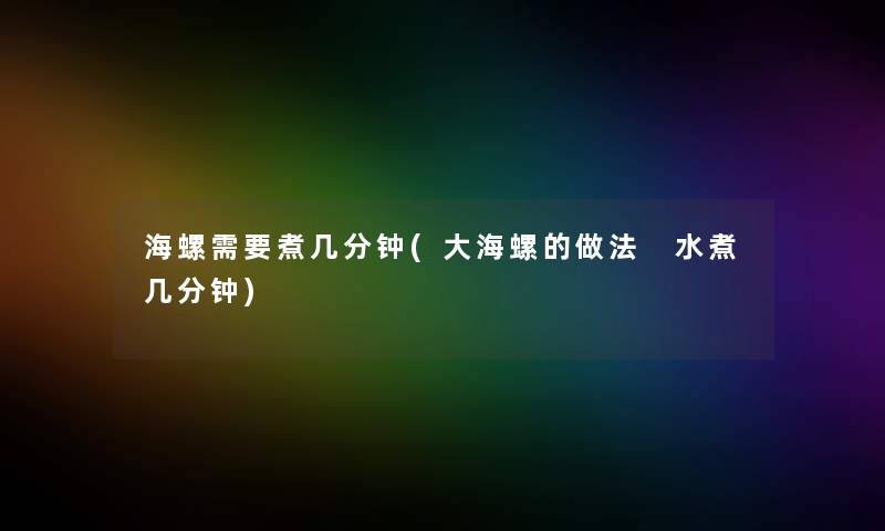 海螺需要煮几分钟(大海螺的做法 水煮几分钟) 海螺需要煮几分钟(大海螺的做法 水煮几分钟)