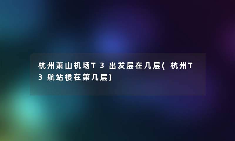 杭州萧山机场T3出发层在几层(杭州T3航站楼在第几层) 杭州萧山机场T3出发层在几层(杭州T3航站楼在第几层)