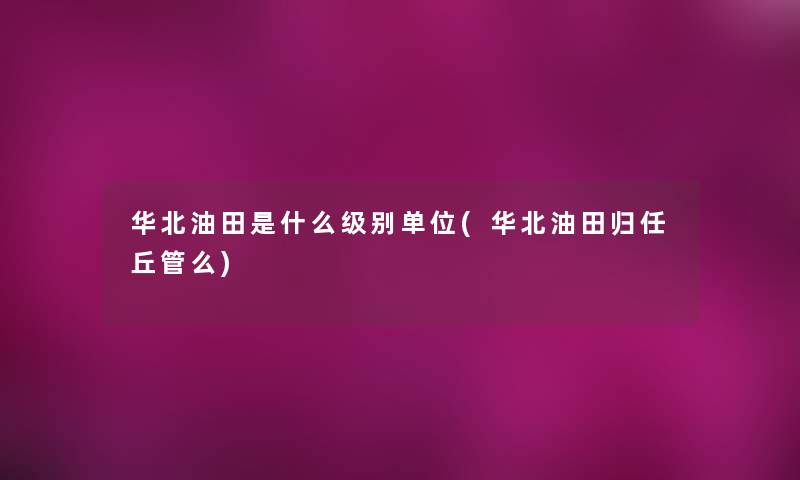 华北油田是什么级别单位(华北油田归任丘管么)